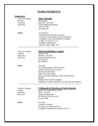 WORK EXPERIENCE
Employment
Name of Company : Mor’e Brands
Position : Book keeper
Start Date : Mar 2015 –Dec 2015
Reference : Tauhir Mohamed/Naushad
031-564 8796
083 786 6125
Duties : Tax Returns
Capturing Bank Statement on pastel
Tax Invoice, Statements, Payments (Debtors)
Compiling Invoice and Statement, Creditors)
E-filing of Vat & P.A.Y.E
Handling SARS queries
General Admin, Filing, ETC
-------------------------------------------------------------------------------------------------------
Name of Company : MahomedBuilders Supply
Position : Debtors Clerk
Start Date : Mar2013 –Jan 2015
Reference : Faizel Suleman/Tasneem
031-306 1817
082 8507867
Duties : Accounts
Accounting program R.B.S & Pastel
Sorting old and current accounts
Invoicing & Statements
Filing and Admin duties
General Assistant (Helping cashiers make change)
Banking
Making orders out from suppliers
Helping the creditors department sort out unresolved queries
----------------------------------------------------------------------------------------------------------
Name of Company : Citiboards & Hardware/LuckyBoards
Position : HEAD OF ADMINISTRATION
Start Date : 2005 – Feb 2013
Reference : Junaid Tar Mohamed
031-304 0172/031-304 0325
072 045 8098
Duties : Accounts
Creditors & Debtors
Invoicing & Capturing (R.B.S)
Compiling Statements & Payments (E.F.T)
 