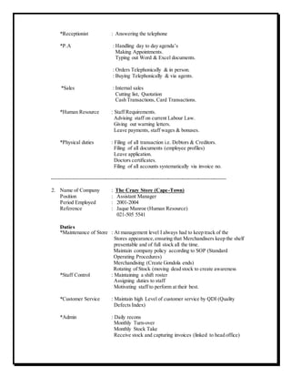 *Receptionist : Answering the telephone
*P.A : Handling day to day agenda’s
Making Appointments.
Typing out Word & Excel documents.
: Orders Telephonically & in person.
: Buying Telephonically & via agents.
*Sales : Internal sales
Cutting list, Quotation
Cash Transactions, Card Transactions.
*Human Resource : Staff Requirements.
Advising staff on current Labour Law.
Giving out warning letters.
Leave payments, staff wages & bonuses.
*Physical duties : Filing of all transaction i.e. Debtors & Creditors.
Filing of all documents (employee profiles)
Leave application.
Doctors certificates.
Filing of all accounts systematically via invoice no.
----------------------------------------------------------------------------------------------------
2. Name of Company : The Crazy Store (Cape-Town)
Position : Assistant Manager
Period Employed : 2001-2004
Reference : Jaque Manroe (Human Resource)
021-505 5541
Duties
*Maintenance of Store : At management level I always had to keep track of the
Stores appearance,ensuring that Merchandisers keep the shelf
presentable and of full stock all the time.
Maintain company policy according to SOP (Standard
Operating Procedures)
Merchandising (Create Gondola ends)
Rotating of Stock (moving dead stock to create awareness
*Staff Control : Maintaining a shift roster
Assigning duties to staff
Motivating staff to perform at their best.
*Customer Service : Maintain high Level of customer service by QDI (Quality
Defects Index)
*Admin : Daily recons
Monthly Turn-over
Monthly Stock Take
Receive stock and capturing invoices (linked to head office)
 