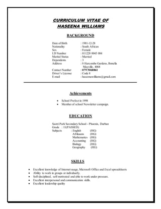 CURRICULUM VITAE OF
HASEENA WILLIAMS
BACKGROUND
Date of Birth : 1981-12-28
Nationality : South African
Sex : Female
I.D Number : 811228 0045 084
Marital Status : Married
Dependents : 3
Address : 8 Harcombe Gardens, Bonella
Mayville, 4068
Contact Number : 079 5068861
Driver’s License : Code 8
E-mail : haseenawilliams@gmail.com
_____________________________________________________________
Achievements
 School Prefect in 1998
 Member of school Newsletter campaign.
EDUCATION
Sastri Park Secondary School - Phoenix, Durban
Grade : 11(PASSED)
Subjects : English (HG)
Afrikaans (HG)
Mathematics (HG)
Accounting (HG)
Biology (HG)
Geography (HG)
SKILLS
 Excellent knowledge of Internet usage, Microsoft Office and Excel spreadsheets
 Ability to work in groups or individually.
 Self-disciplined, self-motivated and able to work under pressure.
 Excellent interpersonal and communication skills.
 Excellent leadership quality
 