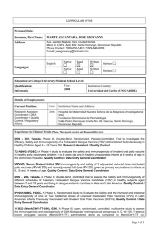 CURRICULUM VITAE
Page 1 of 3
Personal Data:
Surname, First Name: MARTE ALCANTARA, JOSE GIOVANNY
Address Ave. Jacobo Majluta. Res. Ciudad Bonita
Manz C, Edif 9, Apto 402, Santo Domingo. Dominican Republic
Phone Contact: 1809-852-1491 / 1829-846-0209
E-mail: josegiovanny@hotmail.com
Languages:
English
Native Read Written
Spoken
Native Read Written
Spoken
Education at College/University/Medical School Level:
Qualification: Year:
2008
Institution/Country:
Informatic Universidad del Caribe (UNICARIBE)
Details of Employment:
Current Position: From Institution Name and Address:
Research Assistant
Coordinator / DEA
Coordinator / Quality
Control / Regulatory
Affairs.
2006 Hospital de Maternidad Nuestra Señora de la Altagracia (Investigational
Site)
Fundacion Dominicana de Perinatología
Calle Pedro Henríquez Ureña No. 49, Gazcue, Santo Domingo,
Dominican Republic
Experience in Clinical Trials (Phase, Therapeutic area(s) and Responsibility (ies):
DEN – 301, Takeda. Phase III, Double-Blind, Randomized, Placebo-Controlled, Trial to Investigate the
Efficacy, Safety and Immunogenicity of a Tetravalent Dengue Vaccine (TDV) Administered Subcutaneously in
Healthy Children Aged 4 – 16 Years Old. Research Assistant / Quality Control
T2-ABMG (FIDEC) A Phase 4 study to evaluate the safety and immunogenicity of trivalent oral polio vaccine
in healthy polio vaccinated children 1 to 5 years old and in healthy unvaccinated infants at 6 weeks of age in
the Dominican Republic. Quality Control / Data Entry General Coordinator
VIPV-05, Serum Statend Intitut SSI Immunogenicity and safety of 3 adjuvanted reduced dose inactivated
polio vaccines (IPV-Al SSI) and non-adjuvanted full dose IPV SSI, given as primary vaccinations to infants at
6, 10 and 14 weeks of age. Quality Control / Data Entry General Coordinator
DEN – 204, Takeda. A Phase II, double-blind, controlled trial to assess the Safety and Immunogenicity of
different schedules of Takeda’s Tetravalent Dengue Vaccine Candidate (TDV) in healthy subjects aged
between 2 and 18 years and living in dengue endemic countries in Asia and Latin America. Quality Control /
Data Entry General Coordinator
IPV001ABMG, FIDEC. A Phase 4, Randomized Study to Evaluate the Safety and the Humoral and Intestinal
Immunogenicity of One or Two Additional Doses of Licensed Inactivated Polio Vaccines (IPVs) in Latin
American Infants Previously Vaccinated with Bivalent Oral Polio Vaccines (bOPVs) Quality Control / Data
Entry General Coordinator
113823 (MenACWY-TT-054), GSK. A Phase III, open, randomized, controlled, multicentre study to assess
the immunogenicity and reactogenicity of GSK Biologicals’ meningococcal serogroups A, C, W-135, Y tetanus
toxoid conjugate vaccine (MenACWY-TT) administered alone as compared to MenACWY-TT co-
 