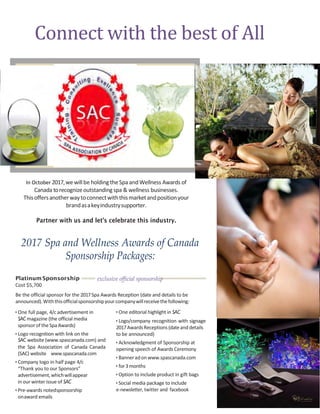 Connect with the best of All
In October 2017,wewillbe holdingtheSpaandWellness Awards of
Canada torecognizeoutstandingspa & wellness businesses.
Thisoffersanotherwaytoconnectwiththismarketandpositionyour
brandasakeyindustrysupporter.
Partner with us and let’s celebrate this industry.
2017 Spa and Wellness Awards of Canada
Sponsorship Packages:
Platinum Sponsorship
Cost $5,700
exclusive official sponsorship
Be the official sponsor for the 2017Spa Awards Reception (date and details to be
announced).Withthisofficialsponsorshipyourcompanywillreceivethefollowing:
• One full page, 4/c advertisement in
SAC magazine (the official media
sponsorof theSpaAwards)
• Logo recognition with link on the
SAC website (www.spascanada.com) and
the Spa Association of Canada Canada
(SAC) website www.spascanada.com
• Company logo in half page 4/c
“Thank you to our Sponsors”
advertisement,whichwillappear
in our winter issue of SAC
• Pre-awards notedsponsorship
onaward emails
• One editorial highlight in SAC
• Logo/company recognition with signage
2017AwardsReceptions(dateanddetails
to be announced)
• Acknowledgment of Sponsorship at
opening speech of Awards Ceremony
• Banneradonwww.spascanada.com
• for3months
• Option to include product in gift bags
• Social media package to include
e-newsletter, twitter and facebook
 