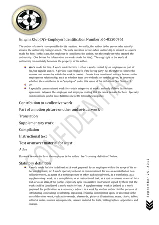 September25,2012
EnigmaClub Dj’s-Employer Identification Number: 66-05500761
The author of a work is responsible for its creation. Normally, the author is the person who actually
creates the authorship being claimed. The only exception occurs when authorship is created as a work
made for hire. In this case, the employer is considered the author, not the employee who created the
authorship. (See below for information on works made for hire). The copyright in the work of
authorship immediately becomes the property of the author.
Work made for hire: A work made for hire is either a work created by an employee as part of
his/her regular duties. A person is an employee if the hiring party has the right to control the
manner and means by which the work is created. Courts have considered certain factors in the
employment relationship, such as whether taxes are withheld or benefits given, to determine
whether the contributor is an “employee” under this sense of the definition. See Circular 9.
Or:
A specially commissioned work for certain categories of works and only if there is a written
agreement between the employer and employee stating that the work is made for hire. Specially
commissioned works must fall into one of the following categories:
Contribution to a collective work
Part of a motion picture or other audiovisualwork
Translation
Supplementary work
Compilation
Instructionaltext
Test or answer material for a test
Atlas
If a work is made for hire, the employer is the author. See “statutory definition” below.
Statutory definition
A work made for hire is defined as: A work prepared by an employee within the scope of his or
her employment, or: A work specially ordered or commissioned for use as a contribution to a
collective work, as a part of a motion picture or other audiovisual work, as a translation, as a
supplementary work, as a compilation, as an instructional text, as a test, as answer material for a
test, or as an atlas, if the parties expressly agree in a written instrument signed by them that the
work shall be considered a work made for hire. A supplementary work is defined as a work
prepared for publication as a secondary adjunct to a work by another author for the purpose of
introducing, concluding, illustrating, explaining, revising, commenting upon, or assisting in the
use of the other work, such as forewords, afterwords, pictorial illustrations, maps, charts, tables,
editorial notes, musical arrangements, answer material for tests, bibliographies, appendices and
indexes.
 