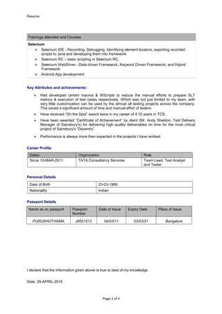 Resume
Trainings attended and Courses
Selenium
 Selenium IDE - Recording, Debugging, Identifying element locators, exporting recorded
scripts to Java and developing them into framework.
 Selenium RC – basic scripting in Selenium RC.
 Selenium WebDriver - Data driven Framework, Keyword Driven Framework, and Hybrid
Framework.
 Android App development
Key Attributes and achievements:
 Had developed certain macros & WScripts to reduce the manual efforts to prepare SLT
metrics & execution of test cases respectively. Which was not just limited to my team, with
very little customization can be used by the almost all testing projects across the company.
This saved a significant amount of time and manual effort of testers.
 Have received “On the Spot” award twice in my career of 4.10 years in TCS.
 Have been awarded “Certificate of Achievement” by client (Mr. Andy Sheldon, Test Delivery
Manager of Sainsbury's) for delivering high quality deliverables on time for the most critical
project of Sainsbury's “Daventry”.
 Performance is always more than expected in the projects I have worked.
Career Profile
Dates Organization Role
Since 10-MAR-2011 TATA Consultancy Services Team Lead, Test Analyst
and Tester.
Personal Details
Date of Birth 23-03-1989
Nationality Indian
Passport Details
Name as on passport Passport
Number
Date of Issue Expiry Date Place of Issue
PURUSHOTHAMA J6501513 04/03/11 03/03/21 Bangalore
I declare that the information given above is true to best of my knowledge.
Date: 29-APRIL-2016
Page 3 of 4
 