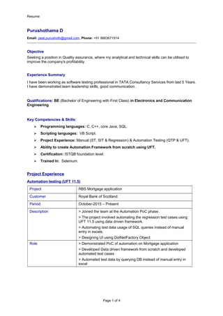 Resume
Purushothama D
Email: peat.purushoth@gmail.com, Phone: +91 9663671914
Objective
Seeking a position in Quality assurance, where my analytical and technical skills can be utilised to
improve the company's profitability.
Experience Summary
I have been working as software testing professional in TATA Consultancy Services from last 5 Years.
I have demonstrated team leadership skills, good communication.
Qualifications: BE (Bachelor of Engineering with First Class) in Electronics and Communication
Engineering
Key Competencies & Skills:
 Programming languages: C, C++, core Java, SQL.
 Scripting languages: VB Script.
 Project Experience: Manual (ST, SIT & Regression) & Automation Testing (QTP & UFT).
 Ability to create Automation Framework from scratch using UFT.
 Certification: ISTQB foundation level.
 Trained In: Selenium.
Project Experience
Automation testing (UFT 11.5)
Project RBS Mortgage application
Customer Royal Bank of Scotland.
Period October-2015 – Present
Description > Joined the team at the Automation PoC phase.
> The project involved automating the regression test cases using
UFT 11.5 using data driven framework.
> Automating test data usage of SQL queries instead of manual
entry in excels.
> Designing UI using DotNetFactory Object
Role > Demonstrated PoC of automation on Mortgage application
> Developed Data driven framework from scratch and developed
automated test cases
> Automated test data by querying DB instead of manual entry in
excel
Page 1 of 4
 
