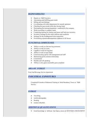 RESPONSIBILITES
• Reports to F&B Executive
• Anticipating and fulfilling guest needs
• Billing and cash dealings
• Co-ordinating with other departments for smooth operation
• Checking the guest needs while they having foods
• Participating the training programme conducted by the company
• Works according to company needs
• Conducting training for trainees and junior staff and new recruiters
• Inventory incharge for the outlet cutleries and crockeries
• Incharge for the food&general store requesition
• Overlooking expiration&tempertures updation of all freezer
FUNCTIONAL COMPETENIES
• Ability to work at a fast moving restaurant
• Ability to work in a team
• Capable to work for long hour
• Ability to work as team leader
• Communicating openly with management and staff
• Maintaining good customer relationship
• Commitment
• Humble and soft speaking
• Ability to solve guest reasonable guest complaint
AREA OF INTREST
Food And Beverage Service department
INDUSTRIAL EXPOSTURES
Completed 4 months of Industrial Training at Hotel Residency Tower at F&B
Service.
INTREST
• Travelling,
• mobile photography
• Reading
• cricket,volleyball,
ADDITIONAL QUALIFICATIONS
• Good knowledge in Software like Opera, micros & MYSTIQUE,TRANCIDENT
 