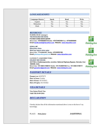LANGUAGES KNOWN
Languages Known Speak Read Write
English Yes Yes Yes
Malayalam Yes Yes Yes
Hindi Yes Yes Yes
REFERENCE
HARDIK SHAH (manager)
THE RITZCARLTON DOHA
P.O.BOX 23400 DOHA QATAR
Direct Line: +97444848512Mobile: +97474493464 Fax: +97444848484
Email:hardik.shah@ritzcarlton.com Website: www.ritzcarlton.com
GOKUL MP
Ritzcarlton Doha
West bay lagoon,doha qatar
Direct Line: +97444848188 Mobile: +97430553186
Email:gokulmpar86@gmail.com Website: www.ritzcarlton.com
GANESH CN (F&B DIRECTORr)
HOLIDAY INN COCHIN
33/1739 A, Chakkaraparambu Junction, National Highway Bypass, Vennala, Cochin
-682028, India
Direct Line: +91 0484 4199014 Mobile: +91 8129497443 Fax: +91 0484 4199111
Email:ganeshcn@gmail.com Website: www.holidayinn.com
PASSPORT DETAILS
Passport no: K5079575
Place of Issue: Cochin
Date of Issue: 03/10/2012
Date of Expiry: 02/10/2022
VISA DETAILS
Visa Status:Work Visa
Valid Till:10-09-2016
DECLARATION
I hereby declare that all the information mentioned above is true to the best of my
knowledge.
PLACE :Doha,Qatar JAIJITHM.G
 