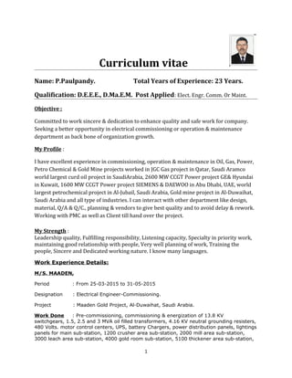 Curriculum vitae
Name: P.Paulpandy. Total Years of Experience: 23 Years.
Qualification: D.E.E.E., D.Ma.E.M. Post Applied: Elect. Engr. Comm. Or Maint.
Objective :
Committed to work sincere & dedication to enhance quality and safe work for company.
Seeking a better opportunity in electrical commissioning or operation & maintenance
department as back bone of organization growth.
My Profile :
I have excellent experience in commissioning, operation & maintenance in Oil, Gas, Power,
Petro Chemical & Gold Mine projects worked in JGC Gas project in Qatar, Saudi Aramco
world largest curd oil project in SaudiArabia, 2600 MW CCGT Power project GE& Hyundai
in Kuwait, 1600 MW CCGT Power project SIEMENS & DAEWOO in Abu Dhabi, UAE, world
largest petrochemical project in Al-Jubail, Saudi Arabia, Gold mine project in Al-Duwaihat,
Saudi Arabia and all type of industries. I can interact with other department like design,
material, Q/A & Q/C., planning & vendors to give best quality and to avoid delay & rework.
Working with PMC as well as Client till hand over the project.
My Strength :
Leadership quality, Fulfilling responsibility, Listening capacity, Specialty in priority work,
maintaining good relationship with people, Very well planning of work, Training the
people, Sincere and Dedicated working nature. I know many languages.
Work Experience Details:
M/S. MAADEN,
Period : From 25-03-2015 to 31-05-2015
Designation : Electrical Engineer-Commissioning.
Project : Maaden Gold Project, Al-Duwaihat, Saudi Arabia.
Work Done : Pre-commissioning, commissioning & energization of 13.8 KV
switchgears, 1.5, 2.5 and 3 MVA oil filled transformers, 4.16 KV neutral grounding resisters,
480 Volts. motor control centers, UPS, battery Chargers, power distribution panels, lightings
panels for main sub-station, 1200 crusher area sub-station, 2000 mill area sub-station,
3000 leach area sub-station, 4000 gold room sub-station, 5100 thickener area sub-station,
1
 