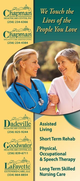 Assisted
Living
ShortTerm Rehab
Physical,
Occupational
& SpeechTherapy
LongTerm Skilled
Nursing Care(334) 864-8854
(256) 825-9244
(256) 839-6711
(256) 234-4384
(256) 234-6366
We Touch the
Lives of the
People You Love
 