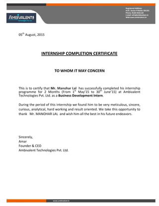05th
August, 2015
INTERNSHIP COMPLETION CERTIFICATE
TO WHOM IT MAY CONCERN
This is to certify that Mr. Manohar Lal has successfully completed his internship
programme for 2 Months (From 1st
May’15 to 30th
June’15) at Ambivalent
Technologies Pvt. Ltd. as a Business Development Intern.
During the period of this internship we found him to be very meticulous, sincere,
curious, analytical, hard working and result oriented. We take this opportunity to
thank Mr. MANOHAR LAL and wish him all the best in his future endeavors.
Sincerely,
Amar
Founder & CEO
Ambivalent Technologies Pvt. Ltd.
 