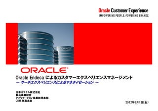 Oracle Endeca によるカスタマーエクスペリエンスマネージメント
～ サーチエクスペリエンスによるマネタイゼーション ～

日本オラクル株式会社
製品事業統括
アプリケーション事業統括本部
CRM 事業本部
                                  2012年6月1日（金）
 