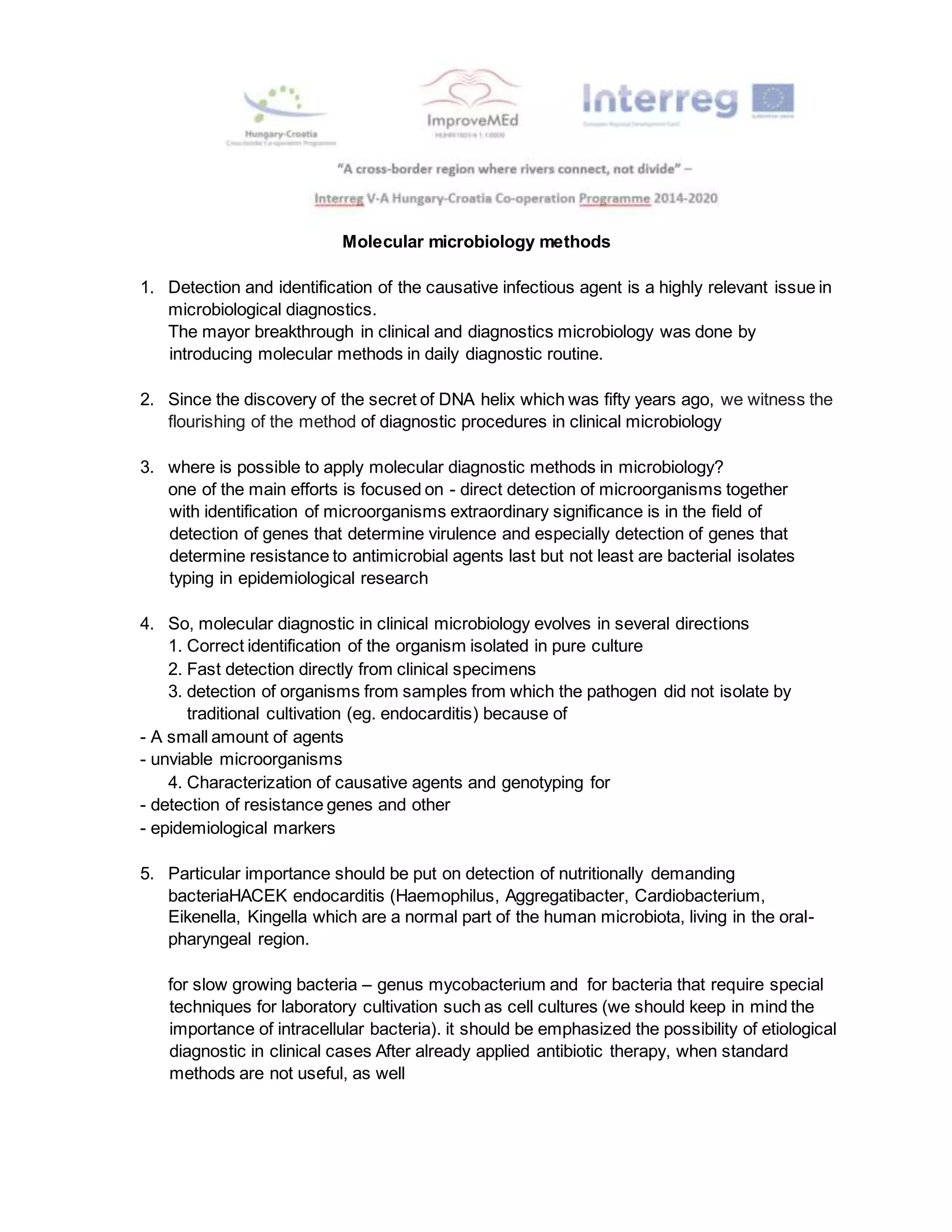 Molecular microbiology methods
1. Detection and identification of the causative infectious agent is a highly relevant issue in
microbiological diagnostics.
The mayor breakthrough in clinical and diagnostics microbiology was done by
introducing molecular methods in daily diagnostic routine.
2. Since the discovery of the secret of DNA helix which was fifty years ago, we witness the
flourishing of the method of diagnostic procedures in clinical microbiology
3. where is possible to apply molecular diagnostic methods in microbiology?
one of the main efforts is focused on - direct detection of microorganisms together
with identification of microorganisms extraordinary significance is in the field of
detection of genes that determine virulence and especially detection of genes that
determine resistance to antimicrobial agents last but not least are bacterial isolates
typing in epidemiological research
4. So, molecular diagnostic in clinical microbiology evolves in several directions
1. Correct identification of the organism isolated in pure culture
2. Fast detection directly from clinical specimens
3. detection of organisms from samples from which the pathogen did not isolate by
traditional cultivation (eg. endocarditis) because of
- A small amount of agents
- unviable microorganisms
4. Characterization of causative agents and genotyping for
- detection of resistance genes and other
- epidemiological markers
5. Particular importance should be put on detection of nutritionally demanding
bacteriaHACEK endocarditis (Haemophilus, Aggregatibacter, Cardiobacterium,
Eikenella, Kingella which are a normal part of the human microbiota, living in the oral-
pharyngeal region.
for slow growing bacteria – genus mycobacterium and for bacteria that require special
techniques for laboratory cultivation such as cell cultures (we should keep in mind the
importance of intracellular bacteria). it should be emphasized the possibility of etiological
diagnostic in clinical cases After already applied antibiotic therapy, when standard
methods are not useful, as well
 
