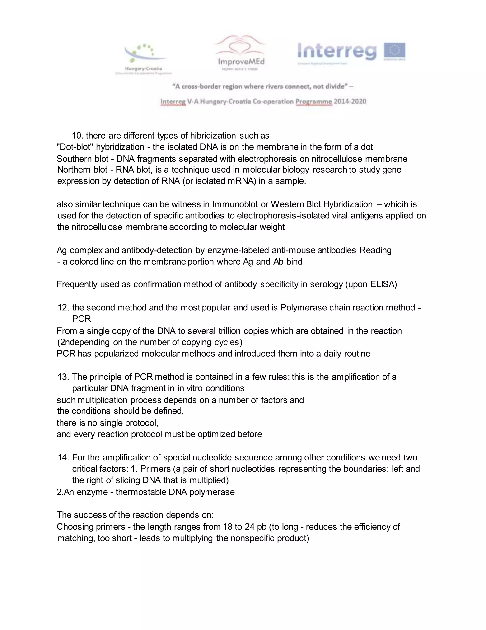 10. there are different types of hibridization such as
"Dot-blot" hybridization - the isolated DNA is on the membrane in the form of a dot
Southern blot - DNA fragments separated with electrophoresis on nitrocellulose membrane
Northern blot - RNA blot, is a technique used in molecular biology research to study gene
expression by detection of RNA (or isolated mRNA) in a sample.
also similar technique can be witness in Immunoblot or Western Blot Hybridization – whicih is
used for the detection of specific antibodies to electrophoresis-isolated viral antigens applied on
the nitrocellulose membrane according to molecular weight
Ag complex and antibody-detection by enzyme-labeled anti-mouse antibodies Reading
- a colored line on the membrane portion where Ag and Ab bind
Frequently used as confirmation method of antibody specificity in serology (upon ELISA)
12. the second method and the most popular and used is Polymerase chain reaction method -
PCR
From a single copy of the DNA to several trillion copies which are obtained in the reaction
(2ndepending on the number of copying cycles)
PCR has popularized molecular methods and introduced them into a daily routine
13. The principle of PCR method is contained in a few rules: this is the amplification of a
particular DNA fragment in in vitro conditions
such multiplication process depends on a number of factors and
the conditions should be defined,
there is no single protocol,
and every reaction protocol must be optimized before
14. For the amplification of special nucleotide sequence among other conditions we need two
critical factors: 1. Primers (a pair of short nucleotides representing the boundaries: left and
the right of slicing DNA that is multiplied)
2.An enzyme - thermostable DNA polymerase
The success of the reaction depends on:
Choosing primers - the length ranges from 18 to 24 pb (to long - reduces the efficiency of
matching, too short - leads to multiplying the nonspecific product)
 
