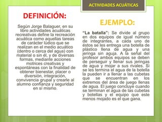 ACTIVIDADES ACUÁTICAS
Según Jorge Balaguer, en su
libro actividades acuáticas
recreativas define la recreación
acuática como aquellas tareas
de carácter lúdico que se
realizan en el medio acuático
(dentro o cerca del agua) con
material o sin él, y de diversas
formas, mediante acciones
motrices creativas y
espontáneas con la finalidad de
obtener bienestar, placer o
diversión, integración,
convivencia grupal y crearle al
alumno confianza y seguridad
en sí mismo.
DEFINICIÓN:
EJEMPLO:
“La batalla”: Se divide al grupo
en dos equipos de igual número
de integrantes, a cada uno de
éstos se les entrega una botella de
plástico llena de agua y una
jeringa sin aguja. A la señal del
profesor ambos equipos se deben
de perseguir y llenar sus jeringas
de agua y mojar a sus rivales. Si
se les termina el agua de la botella
la pueden ir a llenar a las cubetas
que se encuentran en los
extremos del área de juego llenas
de agua. El juego concluye cuando
se terminan el agua de las cubetas
y botellas y el equipo que este
menos mojado es el que gana.
 