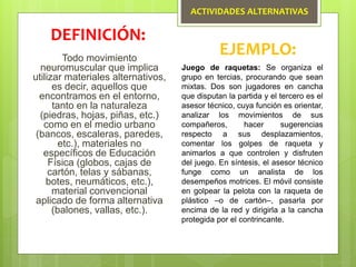 ACTIVIDADES ALTERNATIVAS
Todo movimiento
neuromuscular que implica
utilizar materiales alternativos,
es decir, aquellos que
encontramos en el entorno,
tanto en la naturaleza
(piedras, hojas, piñas, etc.)
como en el medio urbano
(bancos, escaleras, paredes,
etc.), materiales no
específicos de Educación
Física (globos, cajas de
cartón, telas y sábanas,
botes, neumáticos, etc.),
material convencional
aplicado de forma alternativa
(balones, vallas, etc.).
DEFINICIÓN:
EJEMPLO:
Juego de raquetas: Se organiza el
grupo en tercias, procurando que sean
mixtas. Dos son jugadores en cancha
que disputan la partida y el tercero es el
asesor técnico, cuya función es orientar,
analizar los movimientos de sus
compañeros, hacer sugerencias
respecto a sus desplazamientos,
comentar los golpes de raqueta y
animarlos a que controlen y disfruten
del juego. En síntesis, el asesor técnico
funge como un analista de los
desempeños motrices. El móvil consiste
en golpear la pelota con la raqueta de
plástico –o de cartón–, pasarla por
encima de la red y dirigirla a la cancha
protegida por el contrincante.
 