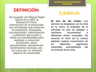ACTIVIDADES DE EXPRESIÓN
CORPORAL
De acuerdo con Miguel Ángel
Dávila en su libro la
Educación Física,
intervención en el preescolar,
son actividades que propician
la aceptación, búsqueda,
concienciación, interiorización
y utilización del cuerpo y
todas sus posibilidades para
expresar y comunicar
emociones, ideas,
pensamientos, sensaciones,
sentimientos vivencias, etc.,
así como por un marcado
objetivo de creatividad.
DEFINICIÓN:
EJEMPLO:
Al son de las cintas: Los
alumnos se desplazan con la cinta
en la mano, el propósito de la
actividad es que se adapten y
combinen movimientos a
diferentes ritmos musicales. De
acuerdo al ritmo de la música
deberán realizar movimientos de
los diferentes segmentos
corporales acompañados del
movimiento de la cinta.
 