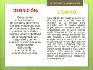 ACTIVIDADES EN LA NATURALEZA
Conjunto de
conocimientos,
habilidades, destrezas,
técnicas y recursos que
permiten desenvolverse o
practicar actividades
físicas y lúdico deportivas
en la naturaleza, con
seguridad y con el
máximo respeto hacia su
conservación;
disfrutando,
compartiendo y
educándose en ella.
DEFINICIÓN: EJEMPLO:
Los topos: Se divide al grupo en
dos equipos y se les deja un
margen de 2 minutos para
recopilar todo lo posible (palos
hojas piedras, objetos que se
encuentren en el área donde
estén llevando a cabo el juego).
Pasado este tiempo se reúnen los
dos equipos y una persona del
equipo contrario escogida por su
propio equipo tendrá que adivinar
con los ojos vendados con un
paliacate todos los objetos que
hallan traído el equipo rival. Quien
adivine más objetos será el
ganador y el que pierda deberá de
hacer un castigo que indique el
equipo ganador.
 