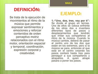 BAILE
Se trata de la ejecución de
movimientos al ritmo de la
música que permite
expresar sentimientos y
emociones y reforzar
contenidos de orden
perceptivo motriz
relacionados con el ritmo
motor, orientación espacial
y temporal, coordinación,
expresión corporal y
creatividad.
DEFINICIÓN:
EJEMPLO:
1.-“Uno, dos, tres, voy por ti”:
Se divide al grupo en tercias.
Uno de ellos se coloca enfrente
de los otros dos e inventara
diferentes tipos de pasos y
desplazamientos que tendrán
que imitar sus compañeros al
ritmo de la música. Cuando la
música cambie, deberá de pasar
al centro uno de los dos que
están en los extremos, pero si la
música se para, entonces el que
está en el centro creando los
pasos contará hasta tres para
perseguir a sus compañeros y
atraparlos. A quien atrape
pasara a poner los pasos.
 
