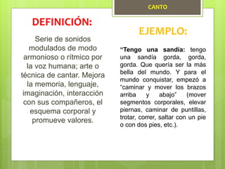 CANTO
Serie de sonidos
modulados de modo
armonioso o rítmico por
la voz humana; arte o
técnica de cantar. Mejora
la memoria, lenguaje,
imaginación, interacción
con sus compañeros, el
esquema corporal y
promueve valores.
DEFINICIÓN:
EJEMPLO:
“Tengo una sandía: tengo
una sandía gorda, gorda,
gorda. Que quería ser la más
bella del mundo. Y para el
mundo conquistar, empezó a
“caminar y mover los brazos
arriba y abajo” (mover
segmentos corporales, elevar
piernas, caminar de puntillas,
trotar, correr, saltar con un pie
o con dos pies, etc.).
 