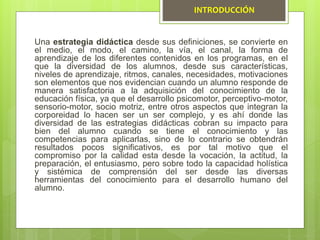 Una estrategia didáctica desde sus definiciones, se convierte en
el medio, el modo, el camino, la vía, el canal, la forma de
aprendizaje de los diferentes contenidos en los programas, en el
que la diversidad de los alumnos, desde sus características,
niveles de aprendizaje, ritmos, canales, necesidades, motivaciones
son elementos que nos evidencian cuando un alumno responde de
manera satisfactoria a la adquisición del conocimiento de la
educación física, ya que el desarrollo psicomotor, perceptivo-motor,
sensorio-motor, socio motriz, entre otros aspectos que integran la
corporeidad lo hacen ser un ser complejo, y es ahí donde las
diversidad de las estrategias didácticas cobran su impacto para
bien del alumno cuando se tiene el conocimiento y las
competencias para aplicarlas, sino de lo contrario se obtendrán
resultados pocos significativos, es por tal motivo que el
compromiso por la calidad esta desde la vocación, la actitud, la
preparación, el entusiasmo, pero sobre todo la capacidad holística
y sistémica de comprensión del ser desde las diversas
herramientas del conocimiento para el desarrollo humano del
alumno.
INTRODUCCIÓN
 
