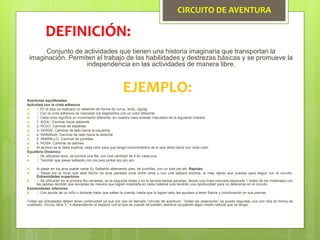 CIRCUITO DE AVENTURA
Conjunto de actividades que tienen una historia imaginaria que transportan la
imaginación. Permiten el trabajo de las habilidades y destrezas básicas y se promueve la
independencia en las actividades de manera libre.
DEFINICIÓN:
EJEMPLO:
Aventuras equilibradas:
Actividad con la cinta adhesiva
 En el piso se realizara un laberinto en forma de curva, recto, zigzag
 Con la cinta adhesiva se marcaran los segmentos con un color diferente
 Cada color significa un movimiento diferente, en nuestro casa estarán marcados de la siguiente manera:
 1. AZUL: Caminar hacia adelante
 2. ROJO: Caminar de espaldas
 3. VERDE: Caminar de lado hacia la izquierda
 4. NARANJA: Caminar de lado hacia la derecha
 5. AMARILLO: Caminar de puntillas
 6. ROSA: Caminar de talones
 Al alumno se le debe explicar cada color para que tenga conocimientos de lo que deba hacer por cada color.
Equilibrio Dinámico
 Se utilizaran aros, se pondrá una fila, con una cantidad de 6 en cada una.
 Tendrán que pasar saltando con los pies juntos aro por aro.
 Al pasar en los aros puede variar Ej. Saltando alternando pies, de puntillas, con un solo pie etc. Rapidez
 Pasar por el túnel que está hecho de aros parados unos entre otros y con una sábana encima, lo más rápido que puedan para seguir con el circuito.
Extremidades superiores
 Se utilizarán en la primera fila canastas, en la segunda botes y en la tercera llantas paradas, desde una línea marcada separada 1 metro de los materiales con
las pelotas tendrán que lanzarlas de manera que logren insertarla en cada material solo tendrán una oportunidad para no detenerse en el circuito.
Extremidades inferiores
 Con ayuda de un niño o docente tratar que salten la cuerda, hasta que lo logren esto les ayudara a tener fuerza y coordinación en sus piernas.
Todas las actividades deben tener continuidad ya que por eso es llamado “circuito de aventura”, “todas las estaciones” se puede seguidas una con otra en forma de
cuadrado, circulo, letra “L” o dependiendo el espacio con el que se cuente se pueden distribuir ocupando algún medio natural que se tenga.
 