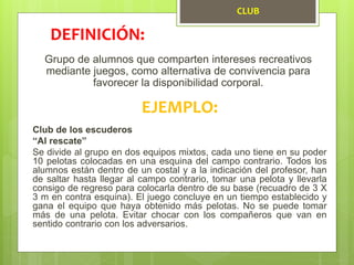 CLUB
Grupo de alumnos que comparten intereses recreativos
mediante juegos, como alternativa de convivencia para
favorecer la disponibilidad corporal.
DEFINICIÓN:
EJEMPLO:
Club de los escuderos
“Al rescate”
Se divide al grupo en dos equipos mixtos, cada uno tiene en su poder
10 pelotas colocadas en una esquina del campo contrario. Todos los
alumnos están dentro de un costal y a la indicación del profesor, han
de saltar hasta llegar al campo contrario, tomar una pelota y llevarla
consigo de regreso para colocarla dentro de su base (recuadro de 3 X
3 m en contra esquina). El juego concluye en un tiempo establecido y
gana el equipo que haya obtenido más pelotas. No se puede tomar
más de una pelota. Evitar chocar con los compañeros que van en
sentido contrario con los adversarios.
 