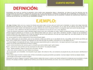 CUENTO MOTOR
Actividades que pone en marcha la expresión como medio para representar ideas o situaciones, se basa en que los alumnos son los
protagonistas de una historia y realizan las acciones que se van describiendo. Contribuye al desarrollo de la creatividad, la imaginación, el
respeto, la cooperación y la aplicación de estrategias para afrontar las situaciones que se presentan mediante las experiencias cognitivas y
motrices de los alumnos, así como de sus habilidades sociales.
DEFINICIÓN:
EJEMPLO:
Un viaje a la luna: Había una vez un grupo de niños/as que quería viajar a la luna, pero por mucho que lo intentaban no sabían cómo llegar hasta ella.
(Desplazamiento libremente por todo el espacio). Un día, paseando por el bosque, se encontraron con un sapo de ojos saltones que les dijo que para
alcanzar la luna debían imitarle. (Se distribuyen por parejas, imitando uno al otro y viceversa.) Como no conseguían nada, se le ocurrió una idea al sapo:
-¿Y por qué no, croac, saltamos lo más alto que podamos y nos estiramos a la vez para ver si así, croac, llegamos?
- Todos los niños/as comenzaron a saltar intentando llegar hasta la luna, pero continuaban sin poder. (Saltan de diferentes formas de forma individual.) Los
niños/as siguieron paseando por el bosque un poco desilusionados hasta que vieron un gran árbol y decidieron escalarlo. (Trepan por las espalderas.)
Cuando el árbol notó a los niños/as en sus ramas les preguntó qué era lo que pretendían y les dijo que el gran pájaro rojo, que había posado en una roca,
conocía el camino para llegar hasta la luna y que les llevaría.
Así, que se pusieron en camino siguiendo las instrucciones del gran pájaro:
-Primero, debéis pasar por este sendero, pero es muy estrecho y tenéis que caminar con un pie delante de otro y de puntillas, de tal manera que tenéis que
llevar mucho cuidado para no tropezar. (Se desplazan por las líneas del suelo de puntillas y caminando con un pie delante de otro.)
- Ya hemos llegado a la explanada de hoyos. Tenéis que pasar esquivándolos para no caeros dentro.- les seguía explicando el gran pájaro. (Se desplazan a
saltitos con los pies juntos esquivando los aritos en zigzag.)
- Humm, ahora encontramos dos caminos ¡pero no recuerdo que camino debéis coger!- gritó el pájaro.
Bueno, ¿veis las dos rocas grandes que hay al principio de cada camino?- les preguntó el pájaro.
- Pues... debéis probarlas y seguir el camino de la roca dulce.- les dijo.
- ¿Pero cómo vamos a probar una roca? Gritaron los niños/as.
- No os preocupéis, son comestibles.- les tranquilizó el gran pájaro. (Se colocan en fila y van probando una pizquita de sal y otra de azúcar, identificando el
sabor dulce.)
- Ahora debéis seguir el camino vosotros solos. Al final, encontraréis una gruta que tendréis que explorar.- les dijo el pájaro mientras se alejaba volando.
- ¡Qué tengáis mucha suerte!- exclamó el pájaro.
Atravesaron el camino y llegaron a la gruta. Cuando entraron estaba todo oscuro y tuvieron que hacerlo sorteando los obstáculos que encontraban a través
del tacto. (Por parejas, de frente, cogidos de los hombros unos al lado de otros formando una cueva. Uno a uno va pasando con los ojos vendados.)
 