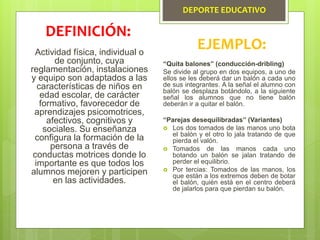DEPORTE EDUCATIVO
Actividad física, individual o
de conjunto, cuya
reglamentación, instalaciones
y equipo son adaptados a las
características de niños en
edad escolar, de carácter
formativo, favorecedor de
aprendizajes psicomotrices,
afectivos, cognitivos y
sociales. Su enseñanza
configura la formación de la
persona a través de
conductas motrices donde lo
importante es que todos los
alumnos mejoren y participen
en las actividades.
DEFINICIÓN:
EJEMPLO:
“Quita balones” (conducción-dribling)
Se divide al grupo en dos equipos, a uno de
ellos se les deberá dar un balón a cada uno
de sus integrantes. A la señal el alumno con
balón se desplaza botándolo, a la siguiente
señal los alumnos que no tiene balón
deberán ir a quitar el balón.
“Parejas desequilibradas” (Variantes)
 Los dos tomados de las manos uno bota
el balón y el otro lo jala tratando de que
pierda el valón.
 Tomados de las manos cada uno
botando un balón se jalan tratando de
perder el equilibrio.
 Por tercias: Tomados de las manos, los
que están a los extremos deben de botar
el balón, quién está en el centro deberá
de jalarlos para que pierdan su balón.
 