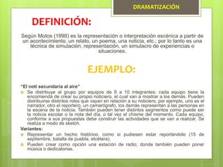 DRAMATIZACIÓN
Según Motos (1990) es la representación o interpretación escénica a partir de
un acontecimiento, un relato, un poema, una noticia, etc.; por lo tanto es una
técnica de simulación, representación, un simulacro de experiencias o
situaciones.
DEFINICIÓN:
EJEMPLO:
“El noti secundaria al aire”
 Se distribuye al grupo por equipos de 8 a 10 integrantes; cada equipo tiene la
encomienda de crear su propio noticiero, el cual van a mostrar a los demás. Pueden
distribuirse distintos roles que vayan en relación a su noticiero, por ejemplo, uno es el
narrador, otro el reportero, un camarógrafo, los demás representan a las personas en
la escena de la noticia. También pueden tener distintos segmentos como puede ser
la noticia escolar o la nota del día, o tal vez el chisme del momento. Cada equipo,
conforme a sus propuestas debe construir las actividades que se van a realizar. Se
realiza a modo de sketch.
Variantes:
 Representar un hecho histórico, como si pudiesen estar reportándolo (15 de
septiembre, batalla de puebla, etcétera).
 Pueden crear como opción una estación de radio; donde también pueden poner
música o dedicatorias.
 