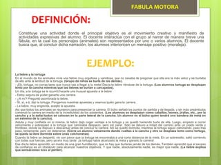 FABULA MOTORA
Constituye una actividad donde el principal objetivo es el movimiento creativo y manifiesto de
actividades expresivas del alumno. El docente interactúa con el grupo al narrar de manera breve una
fábula, en la cual los personajes (animales) son representados por uno o varios alumnos. El docente
busca que, al concluir dicha narración, los alumnos interioricen un mensaje positivo (moraleja).
DEFINICIÓN:
EJEMPLO:
La liebre y la tortuga:
En el mundo de los animales vivía una liebre muy orgullosa y vanidosa, que no cesaba de pregonar que ella era la más veloz y se burlaba
de ello ante la lentitud de la tortuga. (Grupo de niños se burla de los demás).
- ¡Eh, tortuga, no corras tanto que nunca vas a llegar a tu meta! Decía la liebre riéndose de la tortuga. (Los alumnos tortuga se desplazan
lento por la cancha mientras que las liebres se burlan a carcajadas).
Un día, a la tortuga se le ocurrió hacerle una inusual apuesta a la liebre:
- Estoy segura de poder ganarte una carrera.
- ¿A mí? Preguntó asombrada la liebre.
- Sí, sí, a ti, dijo la tortuga. Pongamos nuestras apuestas y veamos quién gana la carrera.
- La liebre, muy engreída, aceptó la apuesta.
Así que todos los animales se reunieron para presenciar la carrera. El búho señaló los puntos de partida y de llegada, y sin más preámbulos
comenzó la carrera en medio de la incredulidad de los asistentes. (Los alumnos se desplazan como caballos, leones, jirafas, etc., por la
cancha y a la señal todos se colocan en la parte lateral de la cancha. Un alumno es el búho quien tendrá una bandera de meta en
un extremo de la cancha).
Astuta y muy confiada en sí misma, la liebre dejó coger ventaja a la tortuga y se quedó haciendo burla de ella. Luego, empezó a correr
velozmente y sobrepasó a la tortuga que caminaba despacio, pero sin parar. Sólo se detuvo a mitad del camino ante un prado verde y
frondoso, donde se dispuso a descansar antes de concluir la carrera. Allí se quedó dormida, mientras la tortuga siguió caminando, paso tras
paso, lentamente, pero sin detenerse. (Corre un alumno velozmente dando vueltas a la cancha y otro se desplaza lento como tortuga,
se queda la libre dormida sobre unas colchonetas).
Cuando la liebre se despertó, vio con pavor que la tortuga se encontraba a una corta distancia de la meta. En un sobresalto, salió corriendo
con todas sus fuerzas, pero ya era muy tarde: ¡la tortuga había alcanzado la meta y ganado la carrera!
Ese día la liebre aprendió, en medio de una gran humillación, que no hay que burlarse jamás de los demás. También aprendió que el exceso
de confianza es un obstáculo para alcanzar nuestros objetivos. Y que nadie, absolutamente nadie, es mejor que nadie. (La liebre explica
que sensaciones tuvo al perder).
 