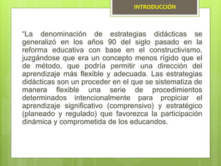 “La denominación de estrategias didácticas se
generalizó en los años 90 del siglo pasado en la
reforma educativa con base en el constructivismo,
juzgándose que era un concepto menos rígido que el
de método, que podría permitir una dirección del
aprendizaje más flexible y adecuada. Las estrategias
didácticas son un proceder en el que se sistematiza de
manera flexible una serie de procedimientos
determinados intencionalmente para propiciar el
aprendizaje significativo (comprensivo) y estratégico
(planeado y regulado) que favorezca la participación
dinámica y comprometida de los educandos.
INTRODUCCIÓN
 