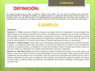 GYMKHANA
Su origen proviene de la india y significa “fiesta al aire libre”. Es una serie de juegos que involucran
fundamentalmente habilidades motrices, se pueden ordenar a manera de estaciones o como circuitos, sin
embargo cada uno de ellos exigirá a los participantes el cumplimiento de una tarea. De acuerdo a la
organización, las estaciones, los grupos podrán participar de forma simultánea o con intervalos de tiempo.
DEFINICIÓN:
EJEMPLO:
Vikinkhana:
Estación 1.- Trineo: el grupo dividido en equipos con igual número de integrantes, se les entregan dos
tablas largas con cuerdas amarradas de la misma. El objetivo de la estación que se formen en hileras y
todos pongan el pie izquierdo sobre una tabla y el derecho en la otra y con las manos sostengan la cuerda
de cada lado y trabajando en equipo deben de desplazarse coordinados todos de la línea de salida a la
línea de meta marcada a 10 metros de la primera. El equipo que llegue primero sin caerse gana.
Estación 2.- Pelota estable: cada equipo con una pelota de playa grande deberán de ponerse de acuerdo
y elegir a un integrante quien debe de subirse a la pelota sin caerse con la ayuda de sus compañeros;
poniendo a prueba la fuerza y el equilibrio en todos los miembros. Gana el equipo que primero suba uno
por uno a todos sus integrantes en la pelota manteniéndose arriba por 2 segundos.
Estación 3.- Resortera móvil: se colocan botellas de plástico en diferentes alturas en el suelo, sobre una
mesa y arriba de un techo o árbol si se encuentra alguno en el área de juego. Cada equipo tendrá tiempo
establecido para derribarlas con una resortera. Ésta se conforma por dos palos de madera que los unen 4
elástico amarrados al centro por un pedazo de tela cuadrado. Dos personas sujetan los postes y la tercera
es quien estira y suelta la pelota con dirección a las botellas. Se le darán 10 pelotas a cada equipo. Gana
quien tire más.
 