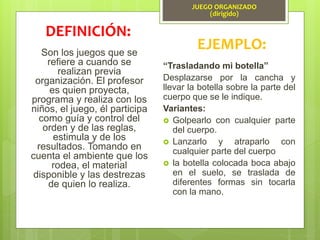 JUEGO ORGANIZADO
(dirigido)
Son los juegos que se
refiere a cuando se
realizan previa
organización. El profesor
es quien proyecta,
programa y realiza con los
niños, el juego, él participa
como guía y control del
orden y de las reglas,
estimula y de los
resultados. Tomando en
cuenta el ambiente que los
rodea, el material
disponible y las destrezas
de quien lo realiza.
DEFINICIÓN:
EJEMPLO:
“Trasladando mi botella”
Desplazarse por la cancha y
llevar la botella sobre la parte del
cuerpo que se le indique.
Variantes:
 Golpearlo con cualquier parte
del cuerpo.
 Lanzarlo y atraparlo con
cualquier parte del cuerpo
 la botella colocada boca abajo
en el suelo, se traslada de
diferentes formas sin tocarla
con la mano.
 