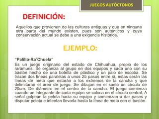 JUEGOS AUTÓCTONOS
Aquellos que provienen de las culturas antiguas y que en ninguna
otra parte del mundo existen, pues son auténticos y cuya
conservación actual se debe a una exigencia histórica.
DEFINICIÓN:
EJEMPLO:
“Palillo-Ra`Chuela”
Es un juego originario del estado de Chihuahua, propio de los
raràmuris. Se organiza al grupo en dos equipos y cada uno con su
bastón hecho de una botella de plástico y un palo de escoba. Se
trazan dos líneas paralelas a unos 25 pasos entre sí, estas serán las
líneas de meta que estarán a los extremos de la cancha y que
delimitaran el área de juego. Se dibujan en el suelo un círculo de
20cm. De diámetro en el centro de la cancha. El juego comienza
cuando un integrante de cada equipo se coloca en el círculo central. A
señal golpean la pelota hacia su equipo y comienzan a dar pases y
disputar pelota e intentan llevarla hasta la línea de meta con el bastón.
 