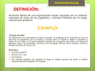 JUEGOS CON REGLAS
Acciones dentro de una organización social, regulado por un sistema
simulado de roles de los jugadores y siempre influidos por la carga
cultural que arrastran.
DEFINICIÓN:
EJEMPLO:
“Campo minado”
Se distribuyen los materiales por toda la cancha. El propósito de la actividad es que los
alumnos se desplacen por la cancha y cuando vean un objeto lo salten o esquiven y
traten de no tirarlo, si lo hacen deberán cumplir las consignas que cada uno tenga por
ejemplo: Hacer 10 sentadillas, Caminar como cangrejo, Brincar como canguro, Lanzar y
atrapar la pelota 20 veces, etc.
Variantes:
 Corriendo lateral
 Brincar con 1 pie
 Por parejas
 Por parejas espalda con espalda al llegar al objeto ponerse de frente y saltarlo
después ponerse espalda con espalda .
 