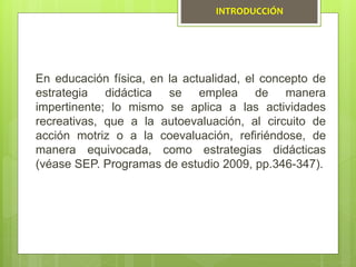 En educación física, en la actualidad, el concepto de
estrategia didáctica se emplea de manera
impertinente; lo mismo se aplica a las actividades
recreativas, que a la autoevaluación, al circuito de
acción motriz o a la coevaluación, refiriéndose, de
manera equivocada, como estrategias didácticas
(véase SEP. Programas de estudio 2009, pp.346-347).
INTRODUCCIÓN
 