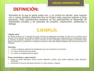 JUEGOS COOPERATIVOS
Actividad en la que la gente juega con, y no contra los demás, para superar
uno o varios desafíos colectivos que en ningún cado suponen superar a otras
personas. Esta característica favorece en los participantes el desarrollo de
habilidades sociales y de actitudes de empatía, cooperación, solidaridad y
dialogo.
DEFINICIÓN:
EJEMPLO:
“Objeto veloz”
Se divide al grupo en 3 equipos de igual número de integrantes formados en filas en un extremo de la
cancha. En la cancha se pondrá el materia en filas horizontales para cada equipo en el siguiente orden:
la primera (3 platos), segunda (4 conos), tercera (4 aros verticales) cuarta (3 botes). El maestro dará
alguna indicación ya sea color o material y el alumno que esta adelante deberá salir corriendo a tocar lo
indicado.
Variantes:
 Ir tocar y regresar saltando los obstáculos que se encuentre en el camino.
 Ir y volver caminando hacia atrás
 Ir y volver en desplazamiento lateral
Poner movimiento a cada material
 Platos (4 saltos laterales), Conos (correr adelante y atrás), Aros (saltar adelante, atrás, derecha-
izquierda).
 Aumentar el nivel de dificultad diciendo 2 o más colores u objetos .
 