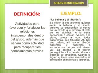 JUEGOS DE INTEGRACIÓN
Actividades para
favorecer y fortalecer las
relaciones
interpersonales dentro
del grupo, además que
servirá como actividad
para recuperar los
conocimientos previos.
DEFINICIÓN: EJEMPLO:
“La ballena y el tiburón”:
Se eligen a dos alumnos quienes
serán la ballena y el tiburón
quienes se encuentran al centro
de un círculo que formará el resto
de los alumnos. A la señal
comienzan a cantar: “Vamos a la
playa, vamos a jugar, todos
nadaremos, que felicidad. Ahí hay
una ballena, ahí hay un tiburón,
nademos y nademos a
escondernos porque ahí vienen
ya”. La ballena y el tiburón
perseguirán a los demás alumnos
tratando de atraparlos. Cuando lo
logren quienes sean atrapados se
convierten en ballenas y tiburones.
 