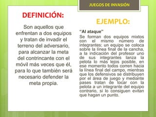 JUEGOS DE INVASIÓN
Son aquellos que
enfrentan a dos equipos
y tratan de invadir el
terreno del adversario,
para alcanzar la meta
del contrincante con el
móvil más veces que él,
para lo que también será
necesario defender la
meta propia.
DEFINICIÓN:
EJEMPLO:
“Al ataque”
Se forman dos equipos mixtos
con el mismo número de
integrantes; un equipo se coloca
sobre la línea final de la cancha,
a la indicación del profesor uno
de sus integrantes lanza la
pelota lo más lejos posible, en
ese momento todos corren hacia
la línea final del campo, mientras
que los defensivos se distribuyen
por el área de juego y mediante
pases tratan de tocar con la
pelota a un integrante del equipo
contrario, si lo consiguen evitan
que hagan un punto.
 