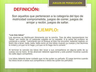 JUEGOS DE PERSECUCIÓN
Son aquellos que pertenecen a la categoría del tipo de
motricidad comprometida, juegos de correr, juegos de
arrojar y recibir, juegos de saltar.
DEFINICIÓN:
EJEMPLO:
“Los tres lobos”
Los alumnos se distribuyen libremente por la cancha. Tres de ellos representaran los
“lobos” por medio de un paliacate colgado en su espalda. A la señal del profesor se
comienza a cantar: “caminando por el bosque al lobo me encontré, bailando sigiloso un
festín iba a tener, baila, baila, baila como yo (los lobos mueven su cuerpo y los alumnos
lo imitan) y el que no lo haga, y el que no lo haga me lo comeré.”
Al terminar la canción los lobos den tocar a sus compañeros en alguna parte de su
cuerpo con la mano. Si los alcanzan deberán agacharse y solo podrán moverse cuando
los salte algún compañero.
Los lobos deberán tener cuidado que no les quiten su pañuelo. El juego termina cuando
los lobos tocan a todos sus compañeros o éstos les quitan los pañuelos.
 