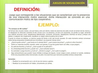 JUEGOS DE SOCIALIZACIÓN
Juego que corresponde a las situaciones que se caracterizan por la presencia
de una interacción motriz esencial; dicha interacción se concreta en una
comunicación motriz de tipo cooperativo.
DEFINICIÓN:
EJEMPLO:
“Te conozco en 80 vueltas”
Se forman dos círculos mixtos, uno por fuera y otro por dentro, todos los alumnos de cada círculo se toman de las manos y
se desplazan en dirección contraria al otro círculo (uno a la derecha y el otro a la izquierda), sin perder su lugar, teniendo
que realizar acciones como: desplazarse lateralmente, corriendo, brincando, desplazarse mientras se lanza y atrapa una
pelota o cualquier otro implemento, equilibrar un objeto sobre la palma de la mano.
Cuando la música se detiene, un alumno queda de frente a otro del circulo opuesto. En este momento ambos conversan
sobre temas propuestos inicialmente por el profesor; se proponen temas como:
 ¿Qué te gusta comer?, ¿qué haces en tu tiempo libre?, ¿qué música escuchas?, ¿cuál es tu libro favorito?
 Sobre su mascota (nombre, tamaño, edad, sus gracias, lo que les gusta hacer con ellas, a que juegan).
 Su película favorita (¿Cuál es?, ¿Qué sucede en la película?).
 Su artista/deportista favorito (¿Quién es?, ¿Qué actitudes tiene?).
 Su actividad o juego favorito (¿Cuál es?, ¿Dónde lo juega?, ¿Con quién lo juega?).
 Algo extraordinario que pueden hacer (Doblar la lengua de taquito, mover orejas o nariz, producir un sonido, etcétera).
Entre las propuestas antes mencionada, se pide a los alumnos que mencione posibles temas a desarrollar.
Variantes:
 Realizar la conversación con o sin el uso de manos o gestos.
 Realizar la conversación sin hablar, únicamente con señas.
 