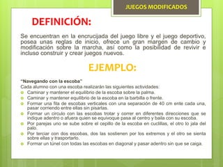 JUEGOS MODIFICADOS
Se encuentran en la encrucijada del juego libre y el juego deportivo,
posea unas reglas de inicio, ofrece un gran margen de cambio y
modificación sobre la marcha, así como la posibilidad de revivir e
incluso construir y crear juegos nuevos.
DEFINICIÓN:
EJEMPLO:
“Navegando con la escoba”
Cada alumno con una escoba realizarán las siguientes actividades:
 Caminar y mantener el equilibrio de la escoba sobre la palma.
 Caminar y mantener equilibrio de la escoba en la barbilla o frente.
 Formar una fila de escobas verticales con una separación de 40 cm ente cada una,
pasar corriendo entre ellas sin pisarlas.
 Formar un circulo con las escobas trotar y correr en diferentes direcciones que se
indique adentro o afuera quien se equivoque pasa al centro y baila con su escoba.
 Por parejas uno se sube sobre el cepillo de la escoba en cuclillas, el otro lo jala del
palo.
 Por terciar con dos escobas, dos las sostienen por los extremos y el otro se sienta
sobre ellas y trasportarlo.
 Formar un túnel con todas las escobas en diagonal y pasar adentro sin que se caiga.
 