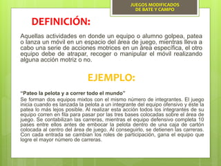 JUEGOS MODIFICADOS
DE BATE Y CAMPO
Aquellas actividades en donde un equipo o alumno golpea, patea
o lanza un móvil en un espacio del área de juego, mientras lleva a
cabo una serie de acciones motrices en un área específica, el otro
equipo debe de atrapar, recoger o manipular el móvil realizando
alguna acción motriz o no.
DEFINICIÓN:
EJEMPLO:
“Pateo la pelota y a correr todo el mundo”
Se forman dos equipos mixtos con el mismo número de integrantes. El juego
inicia cuando es lanzada la pelota a un integrante del equipo ofensivo y éste la
patea lo más lejos posible. Al realizar esta acción todos los integrantes de su
equipo corren en fila para pasar por las tres bases colocadas sobre el área de
juego. Se contabilizan las carreras, mientras el equipo defensivo completa 10
pases entre ellos antes de embocar la pelota dentro de una caja de cartón
colocada al centro del área de juego. Al conseguirlo, se detienen las carreras.
Con cada entrada se cambian los roles de participación, gana el equipo que
logre el mayor número de carreras.
 