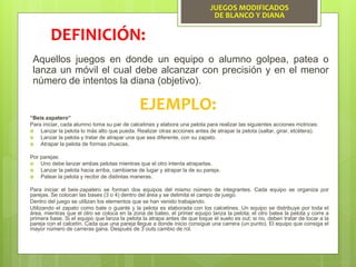 JUEGOS MODIFICADOS
DE BLANCO Y DIANA
Aquellos juegos en donde un equipo o alumno golpea, patea o
lanza un móvil el cual debe alcanzar con precisión y en el menor
número de intentos la diana (objetivo).
DEFINICIÓN:
EJEMPLO:
“Beis zapatero”
Para iniciar, cada alumno toma su par de calcetines y elabora una pelota para realizar las siguientes acciones motrices:
 Lanzar la pelota lo más alto que pueda. Realizar otras acciones antes de atrapar la pelota (saltar, girar, etcétera).
 Lanzar la pelota y tratar de atrapar una que sea diferente, con su zapato.
 Atrapar la pelota de formas chuscas.
Por parejas:
 Uno debe lanzar ambas pelotas mientras que el otro intenta atraparlas.
 Lanzar la pelota hacia arriba, cambiarse de lugar y atrapar la de su pareja.
 Patear la pelota y recibir de distintas maneras.
Para iniciar el beis‐zapatero se forman dos equipos del mismo número de integrantes. Cada equipo se organiza por
parejas. Se colocan las bases (3 o 4) dentro del área y se delimita el campo de juego.
Dentro del juego se utilizan los elementos que se han venido trabajando.
Utilizando el zapato como bate o guante y la pelota es elaborada con los calcetines. Un equipo se distribuye por toda el
área, mientras que el otro se coloca en la zona de bateo, el primer equipo lanza la pelota; el otro batea la pelota y corre a
primera base. Si el equipo que lanza la pelota la atrapa antes de que toque el suelo es out; si no, deben tratar de tocar a la
pareja con el calcetín. Cada que una pareja llegue a donde inicio consigue una carrera (un punto). El equipo que consiga el
mayor número de carreras gana. Después de 3 outs cambio de rol.
 