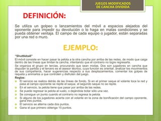 JUEGOS MODIFICADOS
DE CANCHA DIVIDIDA
Se utiliza un golpeo o lanzamientos del móvil a espacios alejados del
oponente para impedir su devolución o lo haga en malas condiciones y se
pueda obtener ventaja. El campo de cada equipo o jugador, están separadas
por una red o muro.
DEFINICIÓN:
EJEMPLO:
“Shuttleball”
El móvil consiste en hacer pasar la pelota a la otra cancha por arriba de las redes, de modo que caiga
dentro de las líneas que limitan la cancha, intentando que el contrario no logre regresarla.
Se organiza el grupo en tercias, procurando que sean mixtas. Dos son jugadores en cancha que
disputan la partida y el tercero es el asesor técnico, cuya función es orientar, analizar los movimientos
de sus compañeros, hacer sugerencias respecto a sus desplazamientos, comentar los golpes de
raqueta y animarlos a que controlen y disfruten del juego.
Reglas:
 El servicio se realiza detrás de las líneas de fondo. Si en el primer saque el volante toca la red y
pasa al campo oponente se repite el saque, el segundo saque no se repite.
 En el servicio, la pelota tiene que pasar por arriba de las redes.
 Se puede regresar la pelota al vuelo, o dejándola botar sólo una vez.
 Se consigue un punto cuando el contrario no regresa la pelota.
 Si alguno de los jugadores acierta con el volante en la zona de bonificación del campo oponente,
gana tres puntos.
 El servicio se alterna cada dos puntos.
 Gana el que primero obtenga 15 puntos.
 