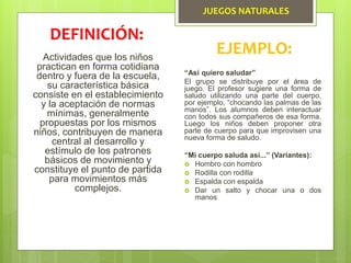 JUEGOS NATURALES
Actividades que los niños
practican en forma cotidiana
dentro y fuera de la escuela,
su característica básica
consiste en el establecimiento
y la aceptación de normas
mínimas, generalmente
propuestas por los mismos
niños, contribuyen de manera
central al desarrollo y
estímulo de los patrones
básicos de movimiento y
constituye el punto de partida
para movimientos más
complejos.
DEFINICIÓN:
EJEMPLO:
“Así quiero saludar”
El grupo se distribuye por el área de
juego. El profesor sugiere una forma de
saludo utilizando una parte del cuerpo,
por ejemplo, “chocando las palmas de las
manos”. Los alumnos deben interactuar
con todos sus compañeros de esa forma.
Luego los niños deben proponer otra
parte de cuerpo para que improvisen una
nueva forma de saludo.
“Mi cuerpo saluda así...” (Variantes):
 Hombro con hombro
 Rodilla con rodilla
 Espalda con espalda
 Dar un salto y chocar una o dos
manos
 