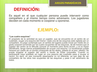 JUEGOS PARADÓJICOS
Es aquel en el que cualquier persona puede intervenir como
compañero y al mismo tiempo como adversario. Los jugadores
deciden en cada momento si cooperar u oponerse.
DEFINICIÓN:
EJEMPLO:
“Las cuatro esquinas”
El propósito de la actividad es que un jugador, que se encuentra en el centro de un
cuadrado, ocupe una esquina del mismo –cada una de las esquinas está vigilada por un
compañero. El juego contempla que: el cambio de lugares puede iniciar por medio de un
gesto corporal convenido por los cuatro ocupantes de las esquinas, de tal manera que al
jugador del centro se le dificulte conocer el momento para dicha acción, y al no lograr
identificarlo, tenga menos probabilidades de ocupar una esquina. La movilización puede
hacerse por medio de un sonido (chasquido de los dedos, patada en el piso, silbido). Se
puede engañar al jugador del centro a través de fintas corporales. Cuando un
participante haya quedado sin lugar en una esquina del cuadrado pasa a ocupar el
centro. Es decir, en ese momento desempeña un rol diferente, ya que deja de ser
compañero de los otros tres ocupantes de las esquinas y pasa a ser adversario de
todos.
 