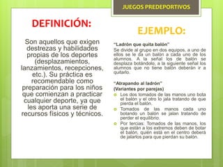 JUEGOS PREDEPORTIVOS
Son aquellos que exigen
destrezas y habilidades
propias de los deportes
(desplazamientos,
lanzamientos, recepciones,
etc.). Su práctica es
recomendable como
preparación para los niños
que comienzan a practicar
cualquier deporte, ya que
les aporta una serie de
recursos físicos y técnicos.
DEFINICIÓN:
EJEMPLO:
“Ladrón que quita balón”
Se divide al grupo en dos equipos, a uno de
ellos se le da un balón a cada uno de los
alumnos. A la señal los de balón se
desplaza botándolo, a la siguiente señal los
alumnos que no tiene balón deberán ir a
quitarlo.
“Atrapando al ladrón”
(Variantes por parejas)
 Los dos tomados de las manos uno bota
el balón y el otro lo jala tratando de que
pierda el balón.
 Tomados de las manos cada uno
botando un balón se jalan tratando de
perder el equilibrio.
 Por tercias: Tomados de las manos, los
que están a los extremos deben de botar
el balón, quién está en el centro deberá
de jalarlos para que pierdan su balón.
 