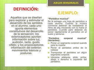 JUEGOS SENSORIALES
Aquellos que se diseñan
para explorar y estimular el
desarrollo de los sentidos
en el alumno, cada uno
aporta elementos
constitutivos del desarrollo
de la sensación; los
exteroceptores aportan
información sobre luz,
audición, tacto, gusto,
olfato; y los propioceptores
información del exterior:
movimientos básicos y
posturas.
DEFINICIÓN:
EJEMPLO:
“Periódico musical”
Se le entrega una hoja de periódico a
cada alumno. Cuando la música
comience deberán de trasladarse al
ritmo de ella moviendo con la mano el
periódico. Cuando pare deberán de
poner rápidamente el periódico en el
suelo y sentarse.
“Periódico corporal musical”
(Variantes):
 Poner un segmento corporal cuando
pare la música
 Poner el periódico arriba de la
cabeza
 Transportar el periódico en algún
segmento corporal.
 Ubicarse adelante, atrás, arriba,
abajo o derecha e izquierda del
periódico.
 