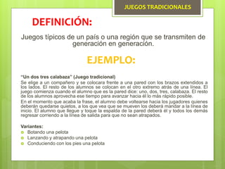 JUEGOS TRADICIONALES
Juegos típicos de un país o una región que se transmiten de
generación en generación.
DEFINICIÓN:
EJEMPLO:
“Un dos tres calabaza” (Juego tradicional)
Se elige a un compañero y se colocara frente a una pared con los brazos extendidos a
los lados. El resto de los alumnos se colocan en el otro extremo atrás de una línea. El
juego comienza cuando el alumno que es la pared dice: uno, dos, tres, calabaza. El resto
de los alumnos aprovecha ese tiempo para avanzar hacia él lo más rápido posible.
En el momento que acaba la frase, el alumno debe voltearse hacia los jugadores quienes
deberán quedarse quietos, a los que vea que se mueven los deberá mandar a la línea de
inicio. El alumno que llegue y toque la espalda de la pared deberá él y todos los demás
regresar corriendo a la línea de salida para que no sean atrapados.
Variantes:
 Botando una pelota
 Lanzando y atrapando una pelota
 Conduciendo con los pies una pelota
 