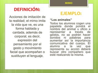 MIMO
Acciones de imitación de
la realidad; el mimo imita
la vida que ve, es una
forma hablada y
cantada, además de
corporal, es decir,
expresión del
pensamiento por el
gesto y movimiento
facial que acompañan o
sustituyen el lenguaje.
DEFINICIÓN:
EJEMPLO:
“Los animales”
Todos los alumnos cogen una
papeleta donde pondrá el
nombre del animal u oficio a
representar a través de
gestos, no se podrán hacer
sonidos ni palabras para
aumentar así la importancia
comunicativa del cuerpo. El
alumno a la vez que
representa su acción deberá
buscar otro compañero que
esté realizando la misma.
 